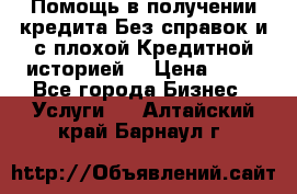 Помощь в получении кредита Без справок и с плохой Кредитной историей  › Цена ­ 11 - Все города Бизнес » Услуги   . Алтайский край,Барнаул г.